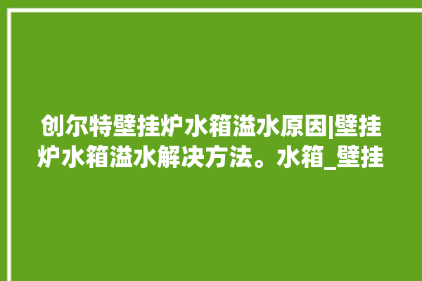 创尔特壁挂炉水箱溢水原因|壁挂炉水箱溢水解决方法。水箱_壁挂炉