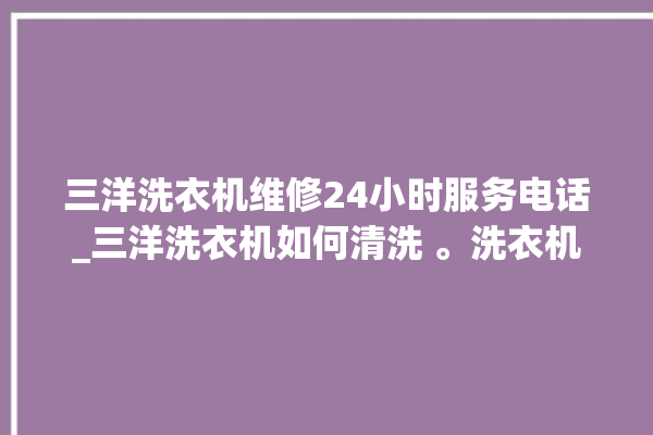 三洋洗衣机维修24小时服务电话_三洋洗衣机如何清洗 。洗衣机