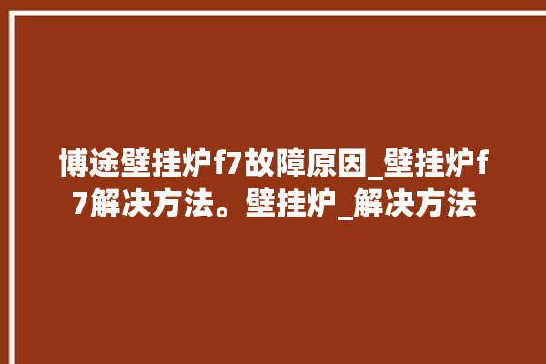 博途壁挂炉f7故障原因_壁挂炉f7解决方法。壁挂炉_解决方法