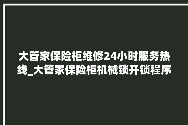 大管家保险柜维修24小时服务热线_大管家保险柜机械锁开锁程序 。保险柜