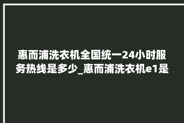 惠而浦洗衣机全国统一24小时服务热线是多少_惠而浦洗衣机e1是什么故障 。洗衣机