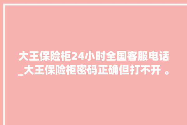 大王保险柜24小时全国客服电话_大王保险柜密码正确但打不开 。保险柜