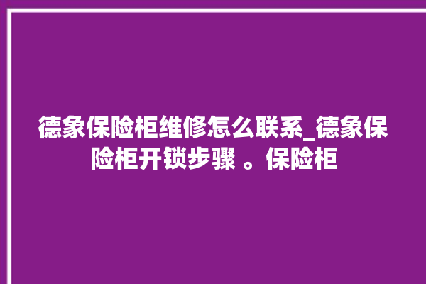 德象保险柜维修怎么联系_德象保险柜开锁步骤 。保险柜