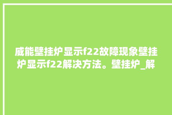 威能壁挂炉显示f22故障现象壁挂炉显示f22解决方法。壁挂炉_解决方法