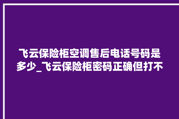 飞云保险柜空调售后电话号码是多少_飞云保险柜密码正确但打不开 。保险柜