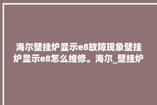 海尔壁挂炉显示e8故障现象壁挂炉显示e8怎么维修。海尔_壁挂炉