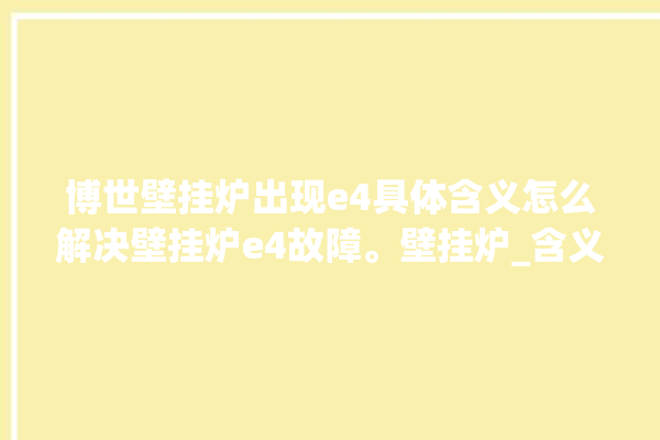 博世壁挂炉出现e4具体含义怎么解决壁挂炉e4故障。壁挂炉_含义