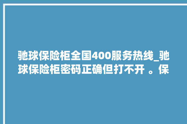 驰球保险柜全国400服务热线_驰球保险柜密码正确但打不开 。保险柜