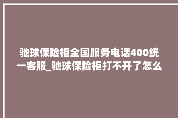 驰球保险柜全国服务电话400统一客服_驰球保险柜打不开了怎么办 。保险柜