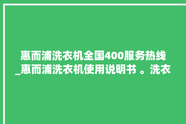 惠而浦洗衣机全国400服务热线_惠而浦洗衣机使用说明书 。洗衣机