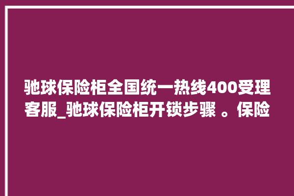 驰球保险柜全国统一热线400受理客服_驰球保险柜开锁步骤 。保险柜