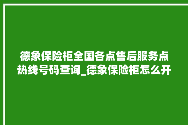 德象保险柜全国各点售后服务点热线号码查询_德象保险柜怎么开锁没电了 。保险柜