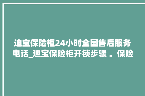 迪宝保险柜24小时全国售后服务电话_迪宝保险柜开锁步骤 。保险柜