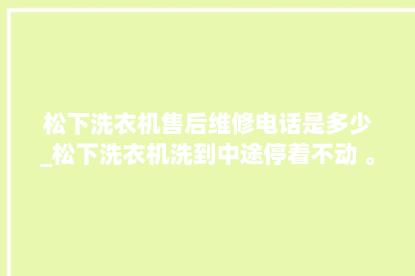 松下洗衣机售后维修电话是多少_松下洗衣机洗到中途停着不动 。洗衣机