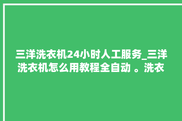 三洋洗衣机24小时人工服务_三洋洗衣机怎么用教程全自动 。洗衣机