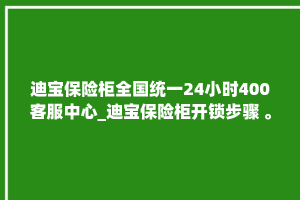 迪宝保险柜全国统一24小时400客服中心_迪宝保险柜开锁步骤 。保险柜