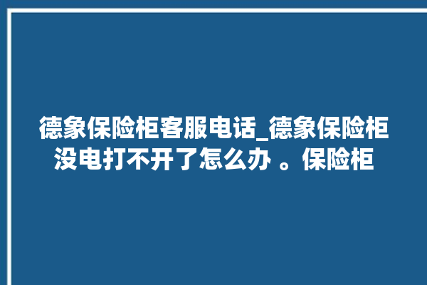 德象保险柜客服电话_德象保险柜没电打不开了怎么办 。保险柜