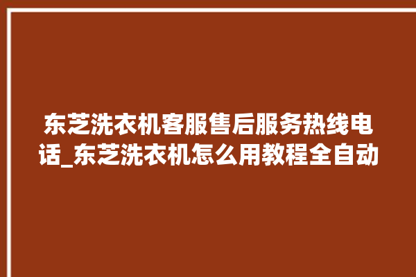 东芝洗衣机客服售后服务热线电话_东芝洗衣机怎么用教程全自动 。东芝