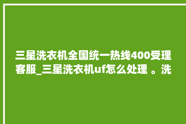 三星洗衣机全国统一热线400受理客服_三星洗衣机uf怎么处理 。洗衣机