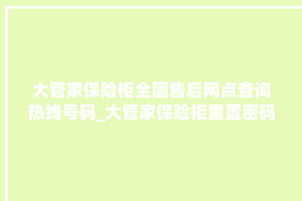 大管家保险柜全国售后网点查询热线号码_大管家保险柜重置密码教程 。保险柜