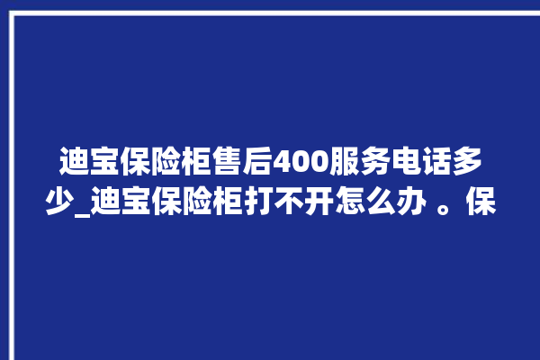 迪宝保险柜售后400服务电话多少_迪宝保险柜打不开怎么办 。保险柜