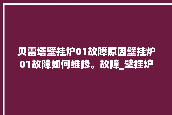 贝雷塔壁挂炉01故障原因壁挂炉01故障如何维修。故障_壁挂炉