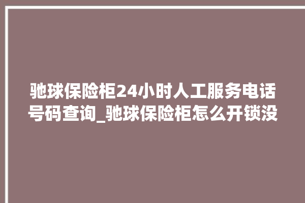 驰球保险柜24小时人工服务电话号码查询_驰球保险柜怎么开锁没电了 。保险柜