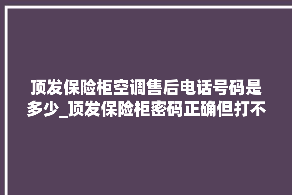 顶发保险柜空调售后电话号码是多少_顶发保险柜密码正确但打不开 。保险柜