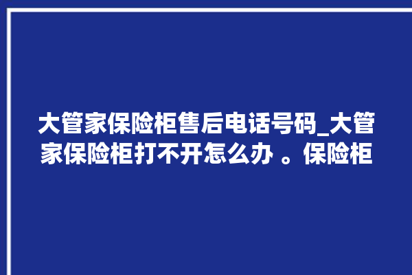 大管家保险柜售后电话号码_大管家保险柜打不开怎么办 。保险柜