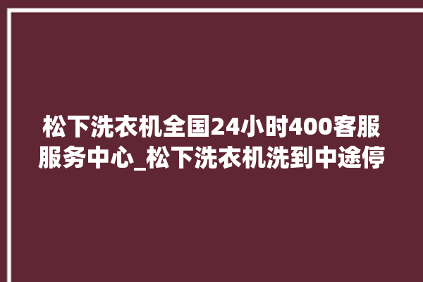 松下洗衣机全国24小时400客服服务中心_松下洗衣机洗到中途停着不动 。洗衣机