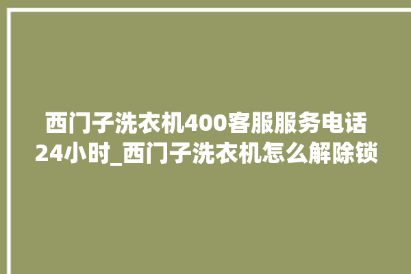 西门子洗衣机400客服服务电话24小时_西门子洗衣机怎么解除锁 。洗衣机