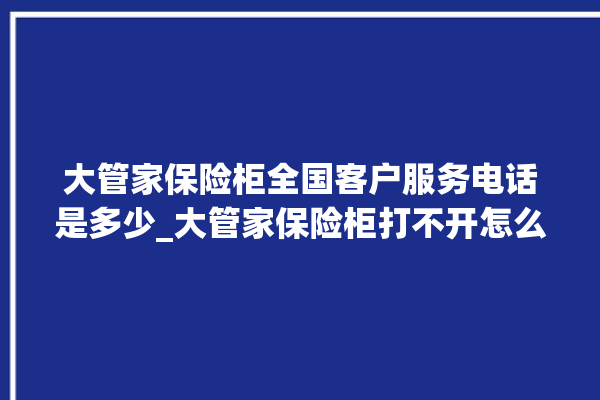 大管家保险柜全国客户服务电话是多少_大管家保险柜打不开怎么办 。保险柜