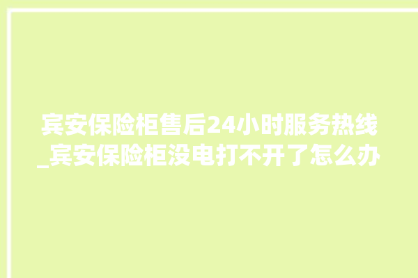 宾安保险柜售后24小时服务热线_宾安保险柜没电打不开了怎么办 。保险柜