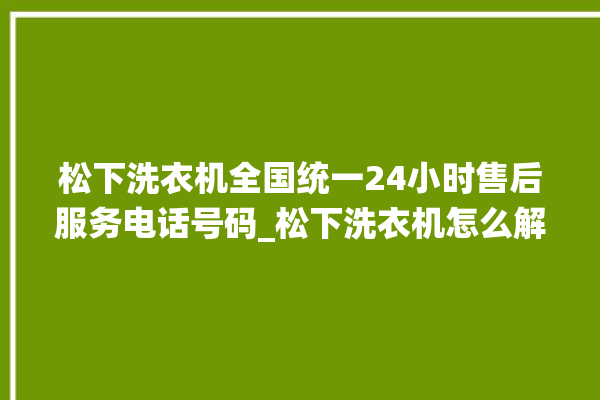 松下洗衣机全国统一24小时售后服务电话号码_松下洗衣机怎么解除锁 。洗衣机