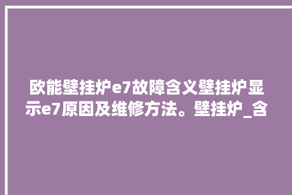 欧能壁挂炉e7故障含义壁挂炉显示e7原因及维修方法。壁挂炉_含义