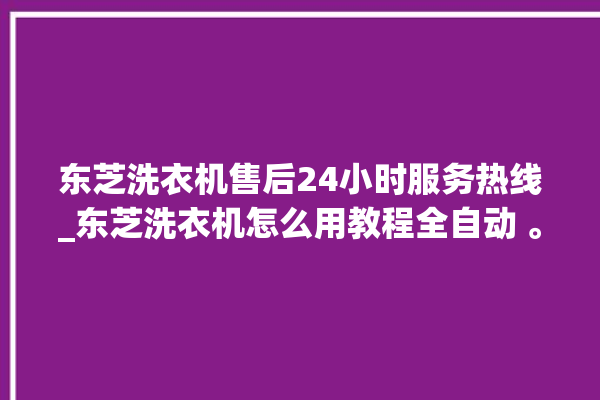 东芝洗衣机售后24小时服务热线_东芝洗衣机怎么用教程全自动 。东芝