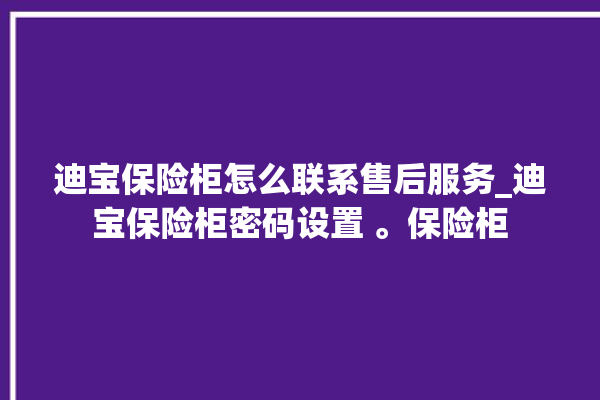 迪宝保险柜怎么联系售后服务_迪宝保险柜密码设置 。保险柜