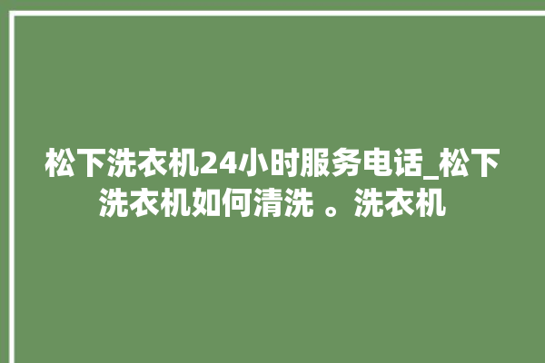 松下洗衣机24小时服务电话_松下洗衣机如何清洗 。洗衣机