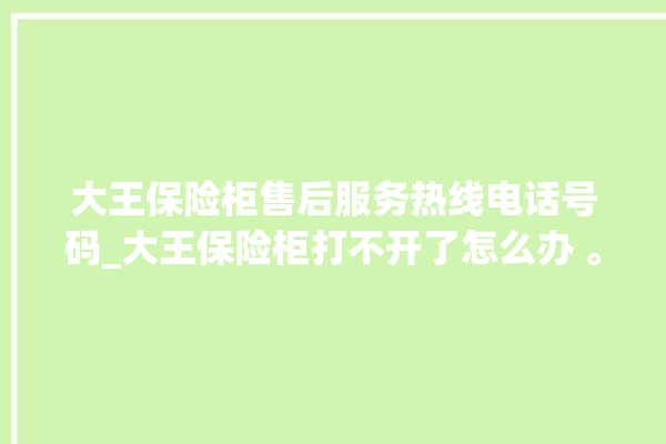 大王保险柜售后服务热线电话号码_大王保险柜打不开了怎么办 。保险柜