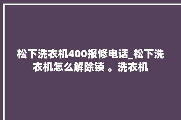 松下洗衣机400报修电话_松下洗衣机怎么解除锁 。洗衣机