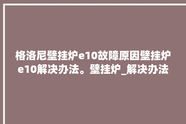 格洛尼壁挂炉e10故障原因壁挂炉e10解决办法。壁挂炉_解决办法