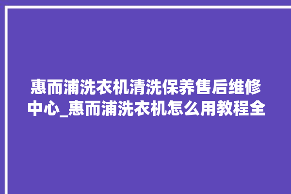 惠而浦洗衣机清洗保养售后维修中心_惠而浦洗衣机怎么用教程全自动 。洗衣机