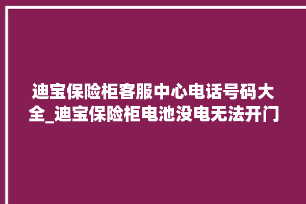 迪宝保险柜客服中心电话号码大全_迪宝保险柜电池没电无法开门怎么办 。保险柜