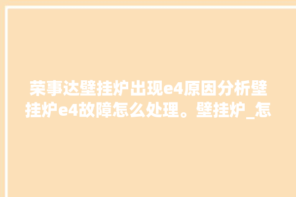 荣事达壁挂炉出现e4原因分析壁挂炉e4故障怎么处理。壁挂炉_怎么处理