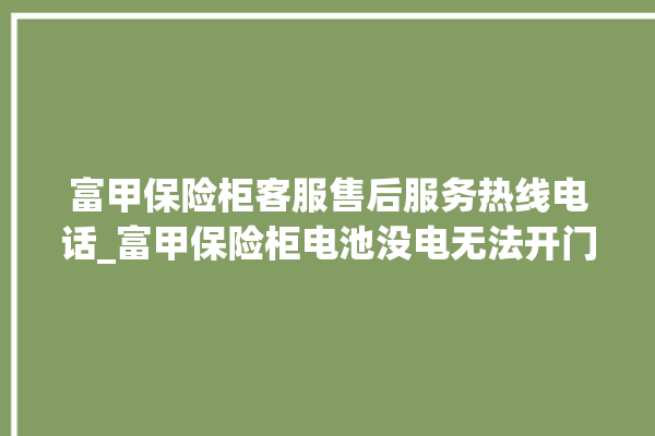 富甲保险柜客服售后服务热线电话_富甲保险柜电池没电无法开门怎么办 。保险柜