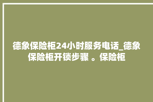 德象保险柜24小时服务电话_德象保险柜开锁步骤 。保险柜