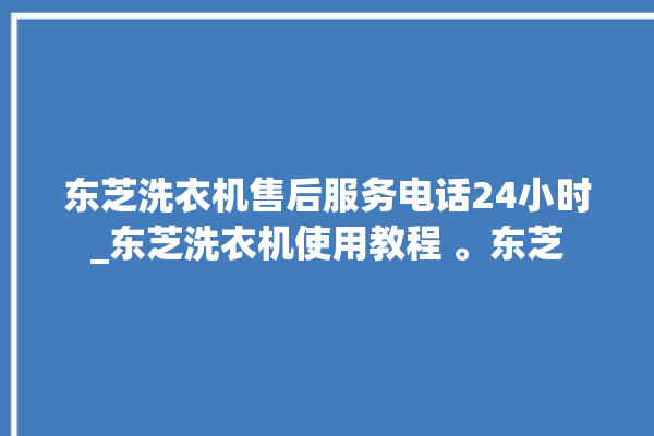 东芝洗衣机售后服务电话24小时_东芝洗衣机使用教程 。东芝