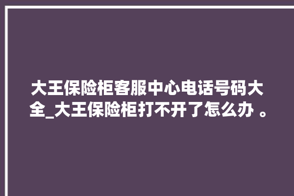 大王保险柜客服中心电话号码大全_大王保险柜打不开了怎么办 。保险柜