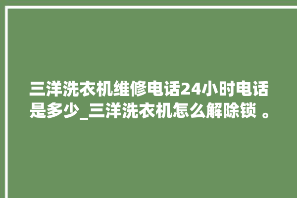 三洋洗衣机维修电话24小时电话是多少_三洋洗衣机怎么解除锁 。洗衣机