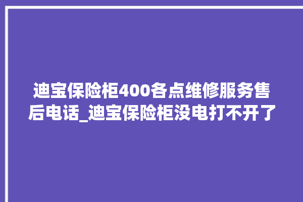 迪宝保险柜400各点维修服务售后电话_迪宝保险柜没电打不开了怎么办 。保险柜